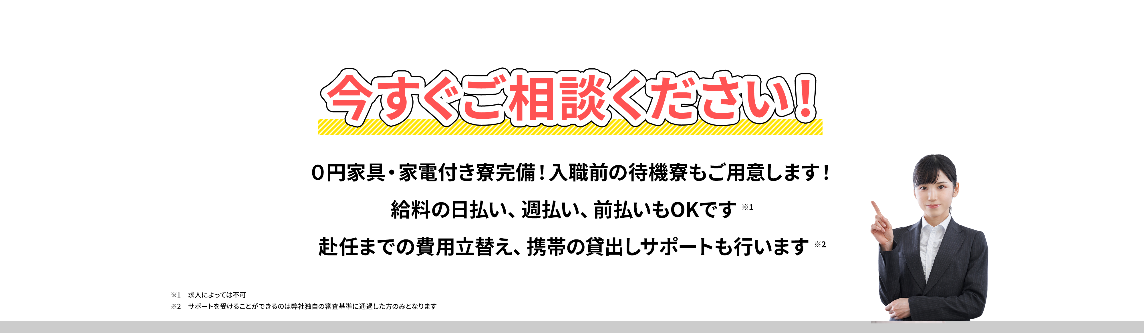 今すぐご相談ください！０円家具・家電付き寮完備！入職前の待機寮もご用意します！給料の日払い、週払い、前払いもOKです。赴任までの費用立替え、携帯の貸出しサポートも行います//※1求人によっては不可 ※2サポートを受けることができるのは弊社独自の審査基準に通過した方のみとなります