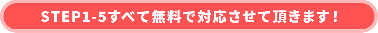 STEP1-5すべて無料で対応させて頂きます！