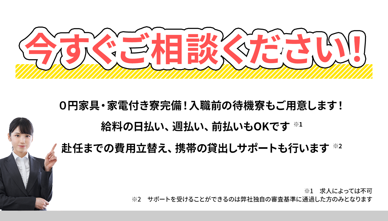 今すぐご相談ください！０円家具・家電付き寮完備！入職前の待機寮もご用意します！給料の日払い、週払い、前払いもOKです。赴任までの費用立替え、携帯の貸出しサポートも行います//※1求人によっては不可 ※2サポートを受けることができるのは弊社独自の審査基準に通過した方のみとなります